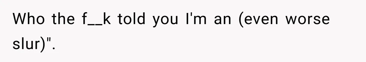 Who the f__k told you I'm an (even worse slur)".