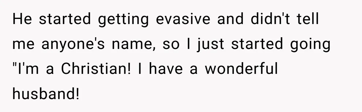 He started getting evasive and didn't tell me anyone's name, so I just started going "I'm a Christian! I have a wonderful husband!
