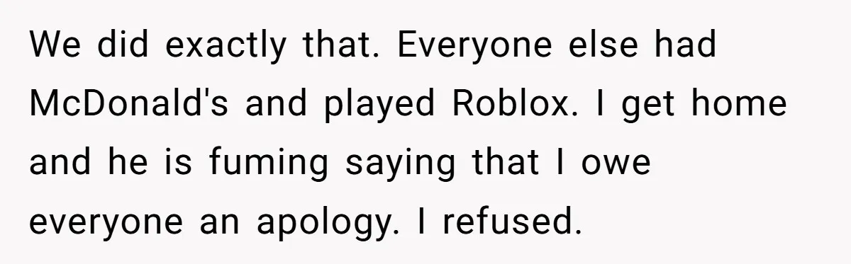 We did exactly that. Everyone else had McDonald's and played Roblox. I get home and he is fuming saying that I owe everyone an apology. I refused.