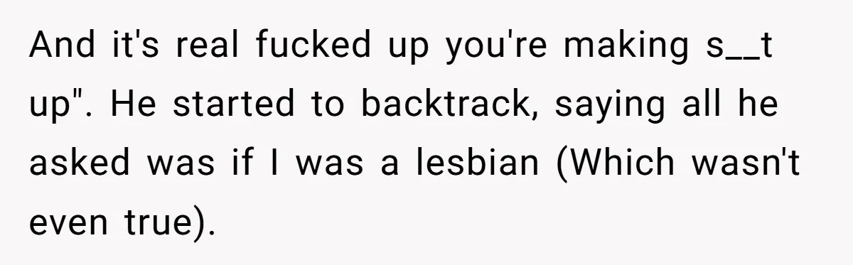 And it's real fucked up you're making s__t up". He started to backtrack, saying all he asked was if I was a lesbian (Which wasn't even true).
