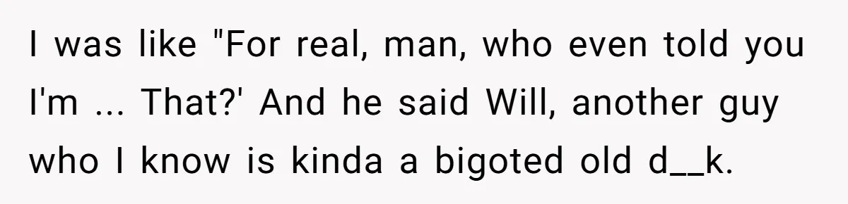 I was like "For real, man, who even told you I'm ... That?' And he said Will, another guy who I know is kinda a bigoted old d__k.
