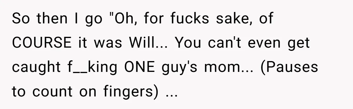 So then I go "Oh, for fucks sake, of COURSE it was Will... You can't even get caught f__king ONE guy's mom... (Pauses to count on fingers) ...