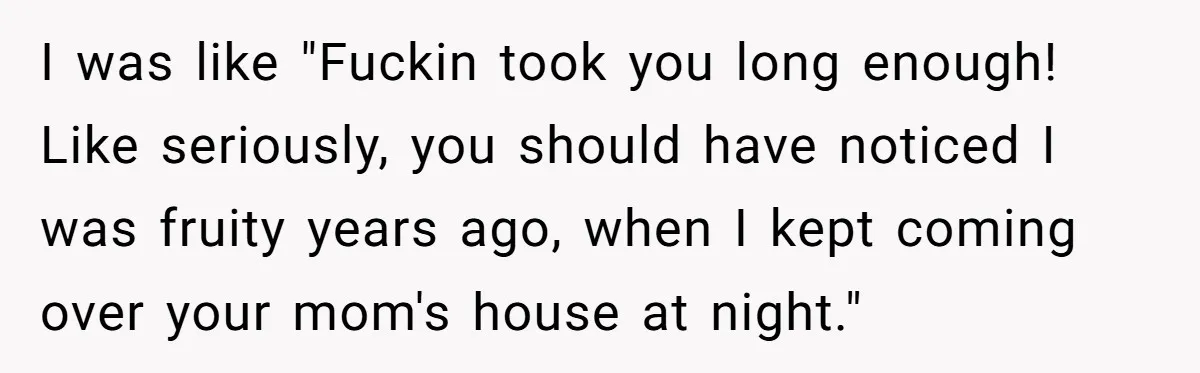 I was like "Fuckin took you long enough! Like seriously, you should have noticed I was fruity years ago, when I kept coming over your mom's house at night."