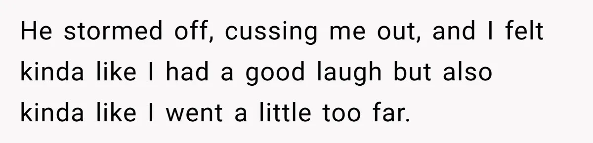 He stormed off, cussing me out, and I felt kinda like I had a good laugh but also kinda like I went a little too far.