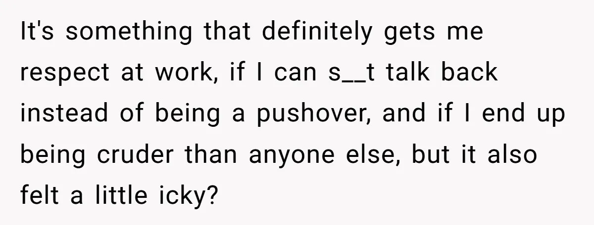 It's something that definitely gets me respect at work, if I can s__t talk back instead of being a pushover, and if I end up being cruder than anyone else,...