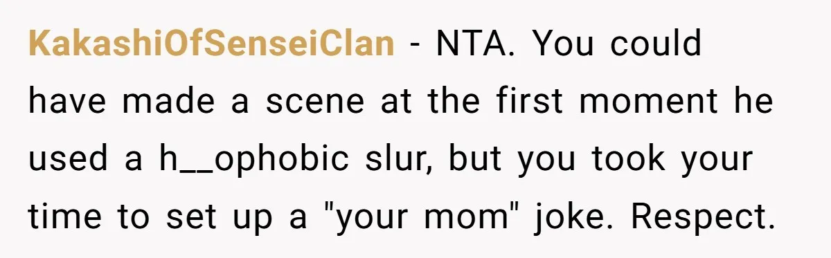 KakashiOfSenseiClan − NTA. You could have made a scene at the first moment he used a h__ophobic slur, but you took your time to set up a "your mom" joke....