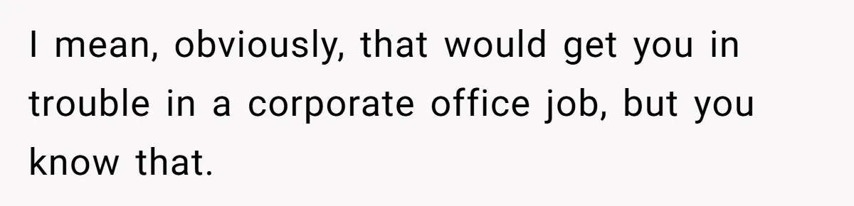 I mean, obviously, that would get you in trouble in a corporate office job, but you know that.