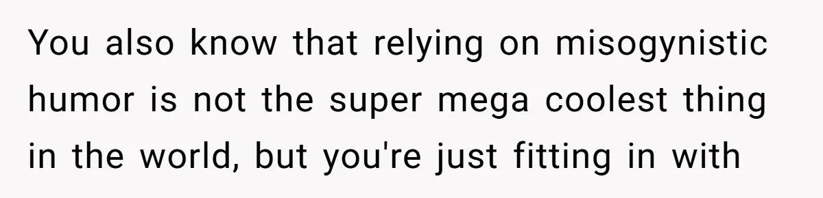 You also know that relying on misogynistic humor is not the super mega coolest thing in the world, but you're just fitting in with