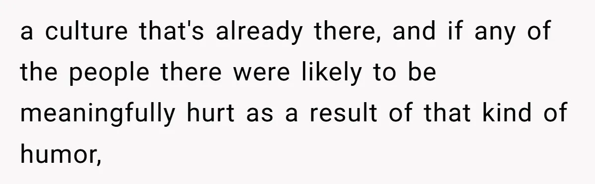 a culture that's already there, and if any of the people there were likely to be meaningfully hurt as a result of that kind of humor,