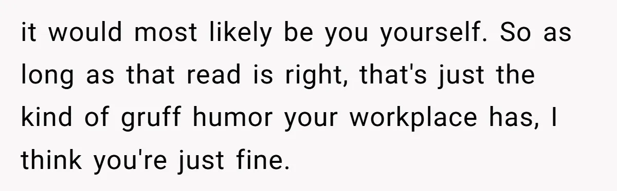 it would most likely be you yourself. So as long as that read is right, that's just the kind of gruff humor your workplace has, I think you're just fine.