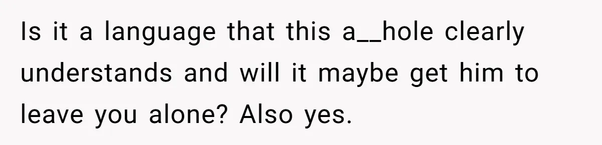 Is it a language that this a__hole clearly understands and will it maybe get him to leave you alone? Also yes.