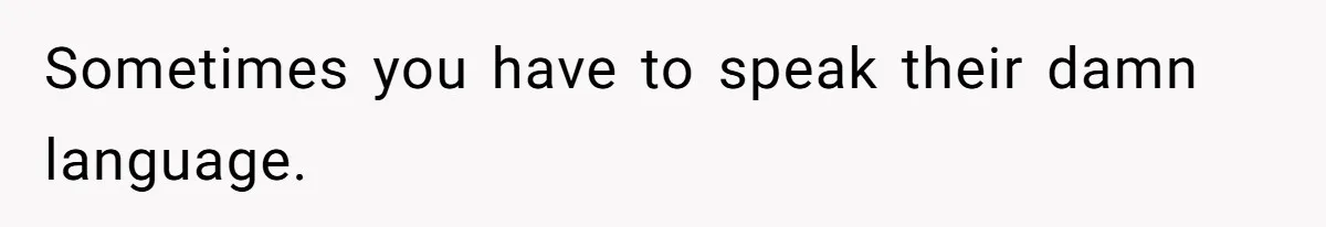 Sometimes you have to speak their damn language.