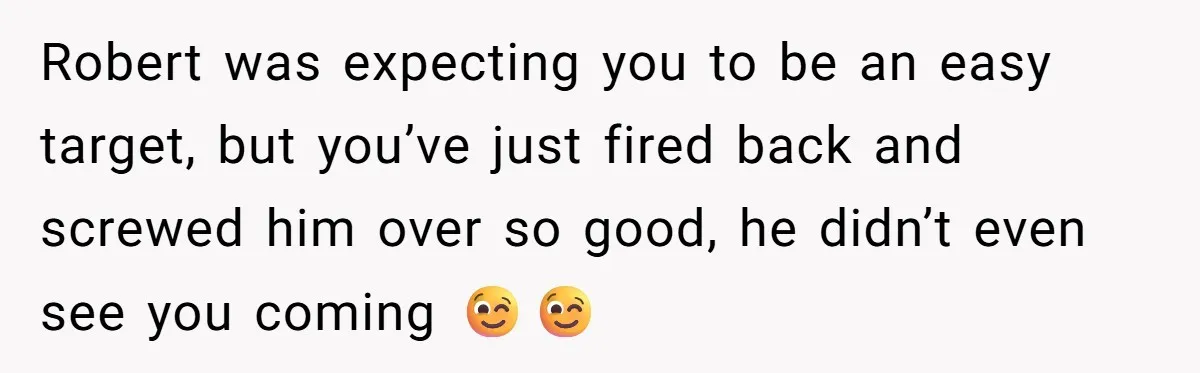 Robert was expecting you to be an easy target, but you’ve just fired back and screwed him over so good, he didn’t even see you coming 😉😉