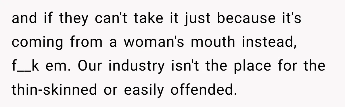 and if they can't take it just because it's coming from a woman's mouth instead, f__k em. Our industry isn't the place for the thin-skinned or easily offended.