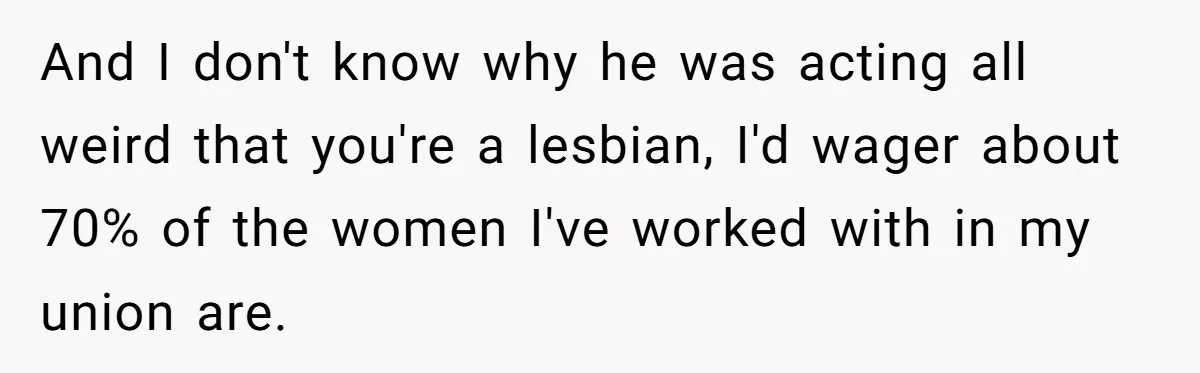 And I don't know why he was acting all weird that you're a lesbian, I'd wager about 70% of the women I've worked with in my union are.
