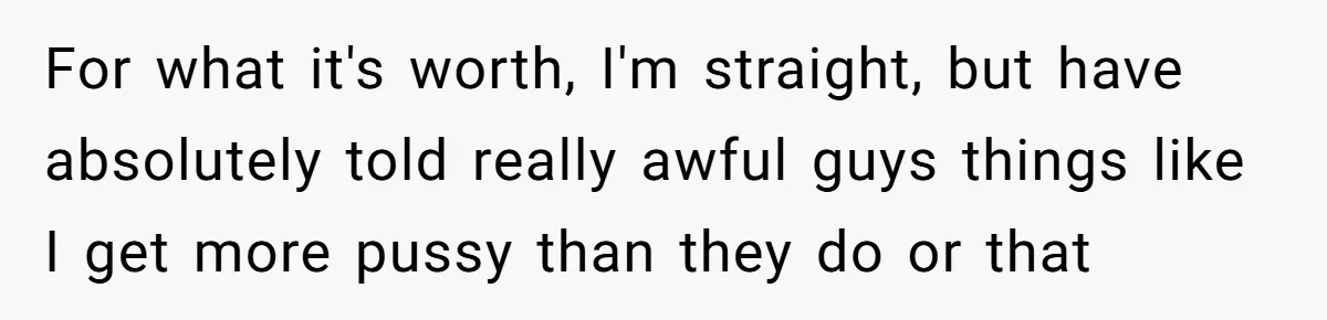 For what it's worth, I'm straight, but have absolutely told really awful guys things like I get more pussy than they do or that