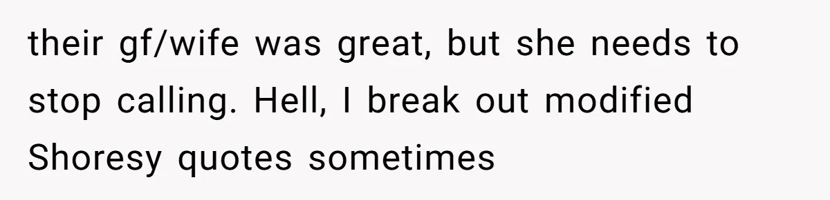 their gf/wife was great, but she needs to stop calling. Hell, I break out modified Shoresy quotes sometimes