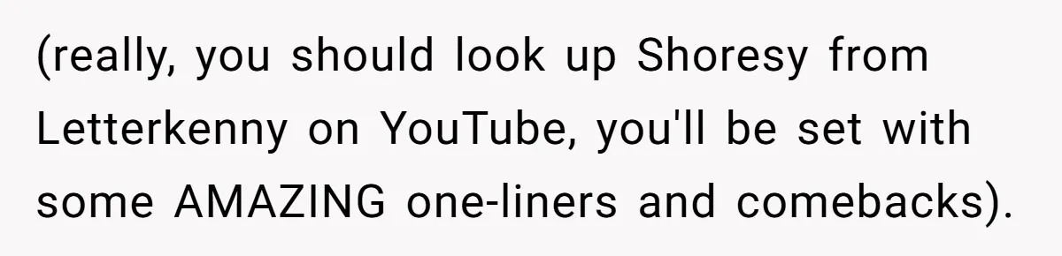 (really, you should look up Shoresy from Letterkenny on YouTube, you'll be set with some AMAZING one-liners and comebacks).