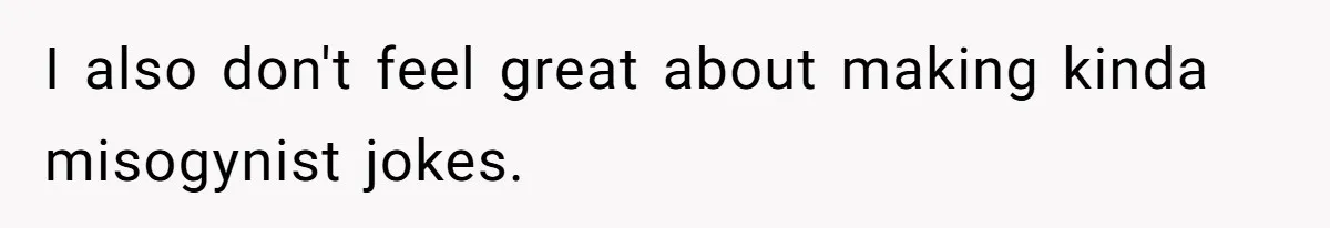 I also don't feel great about making kinda misogynist jokes.
