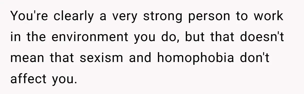 You're clearly a very strong person to work in the environment you do, but that doesn't mean that sexism and homophobia don't affect you.