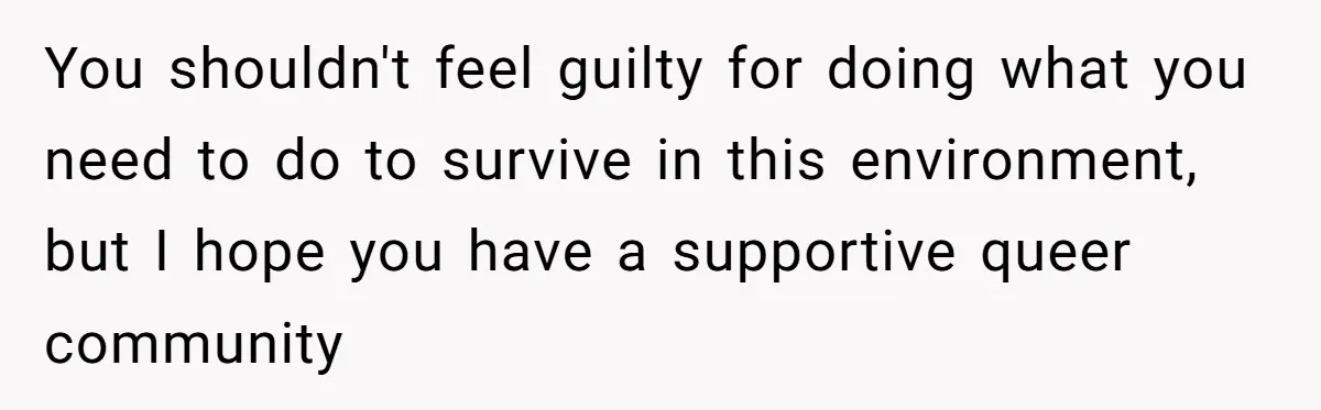You shouldn't feel guilty for doing what you need to do to survive in this environment, but I hope you have a supportive queer community