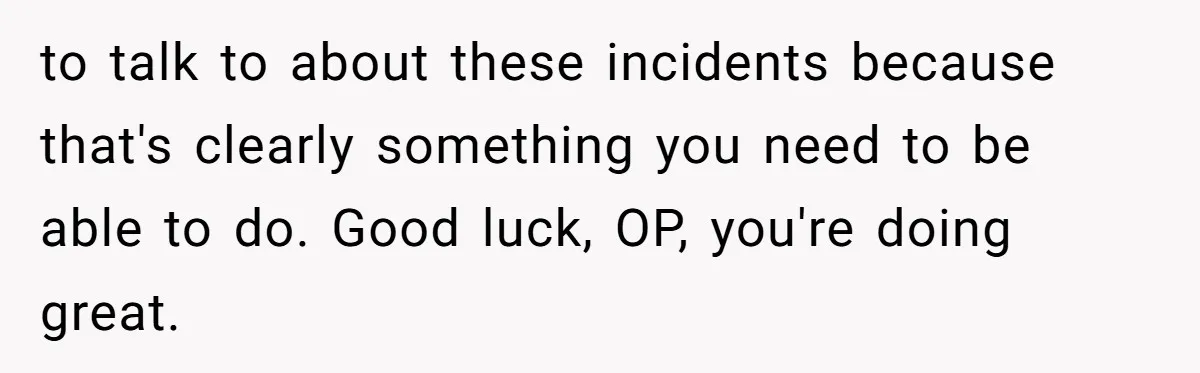 to talk to about these incidents because that's clearly something you need to be able to do. Good luck, OP, you're doing great.
