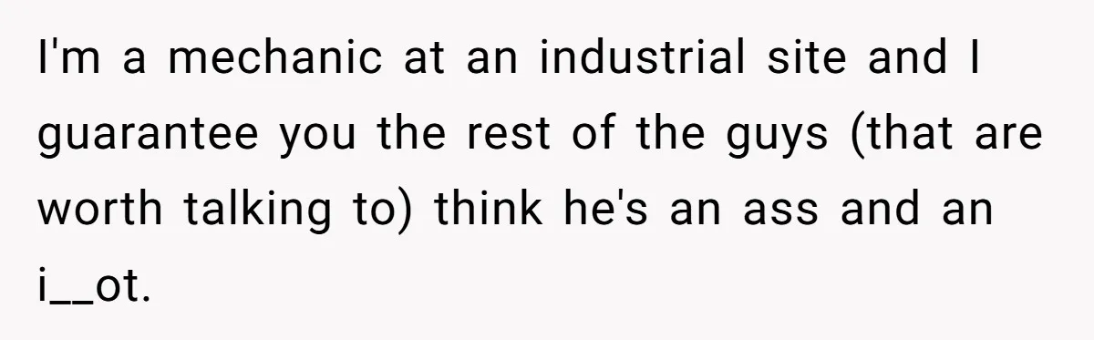 I'm a mechanic at an industrial site and I guarantee you the rest of the guys (that are worth talking to) think he's an ass and an i__ot.