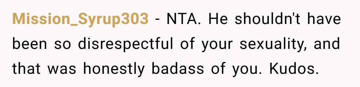 Mission_Syrup303 − NTA. He shouldn't have been so disrespectful of your sexuality, and that was honestly badass of you. Kudos.