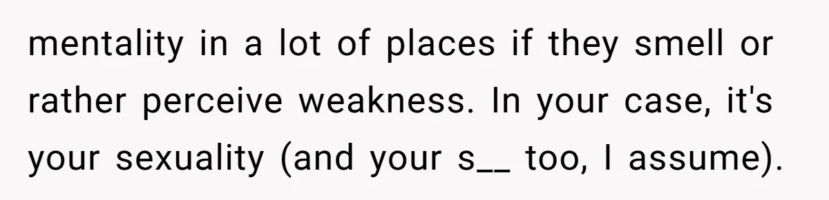 mentality in a lot of places if they smell or rather perceive weakness. In your case, it's your sexuality (and your s__ too, I assume).