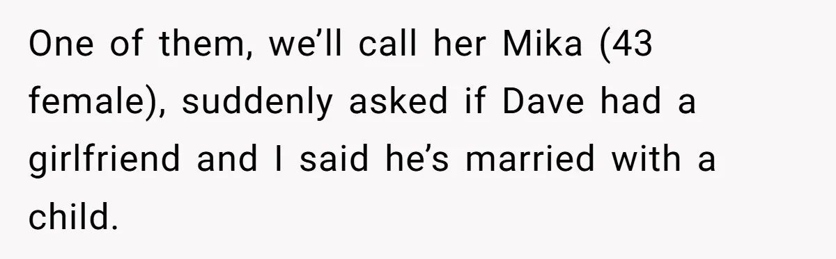 One of them, we’ll call her Mika (43 female), suddenly asked if Dave had a girlfriend and I said he’s married with a child.