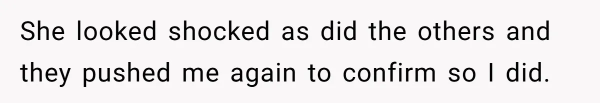 She looked shocked as did the others and they pushed me again to confirm so I did.