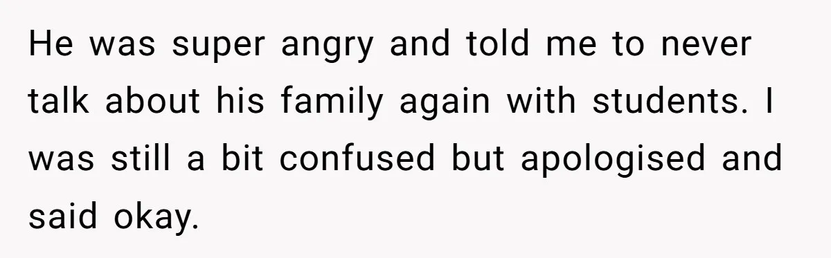 He was super angry and told me to never talk about his family again with students. I was still a bit confused but apologised and said okay.