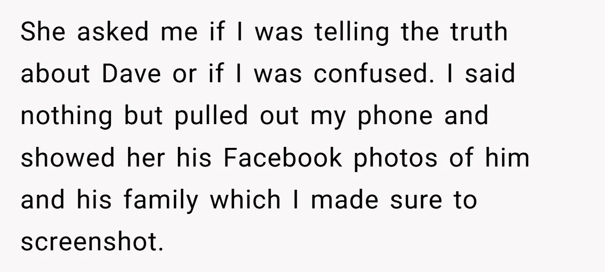 She asked me if I was telling the truth about Dave or if I was confused. I said nothing but pulled out my phone and showed her his Facebook photos...