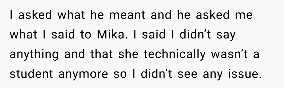 I asked what he meant and he asked me what I said to Mika. I said I didn’t say anything and that she technically wasn’t a student anymore so I...