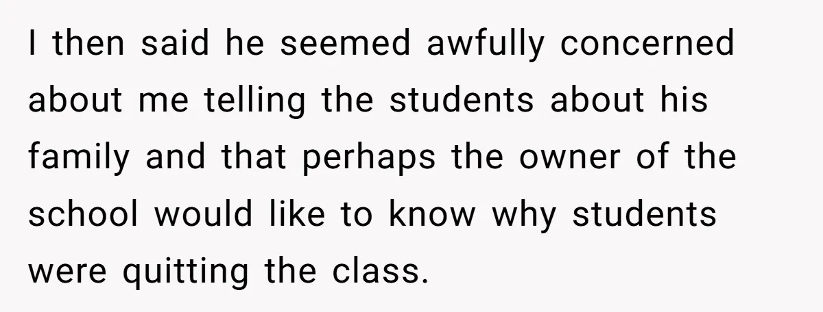 I then said he seemed awfully concerned about me telling the students about his family and that perhaps the owner of the school would like to know why students were...