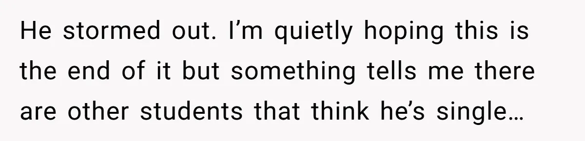 He stormed out. I’m quietly hoping this is the end of it but something tells me there are other students that think he’s single…