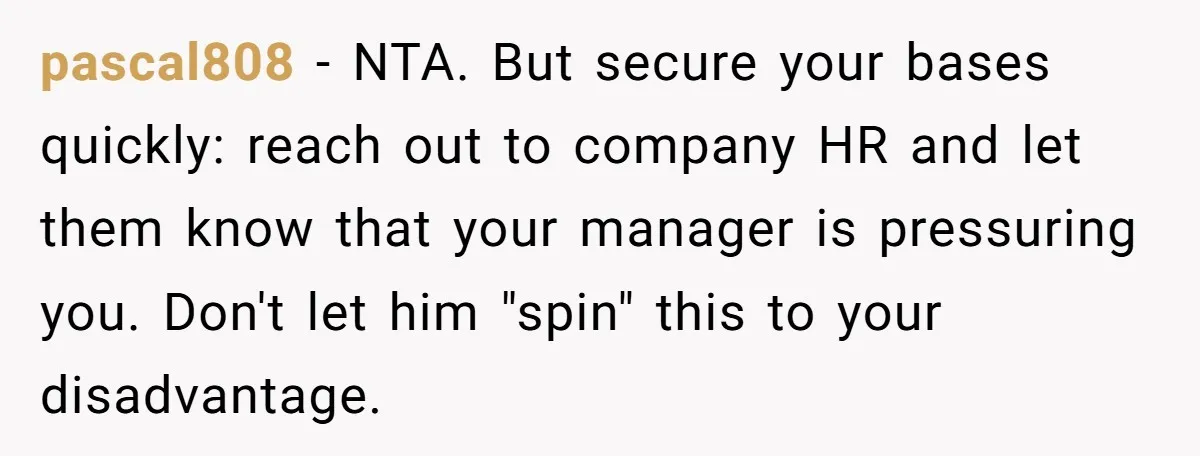 pascal808 − NTA. But secure your bases quickly: reach out to company HR and let them know that your manager is pressuring you. Don't let him "spin" this to your...