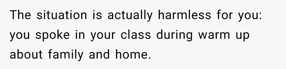 The situation is actually harmless for you: you spoke in your class during warm up about family and home.