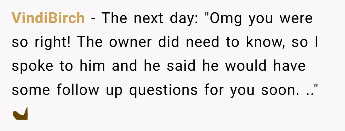 VindiBirch − The next day: "Omg you were so right! The owner did need to know, so I spoke to him and he said he would have some follow up...