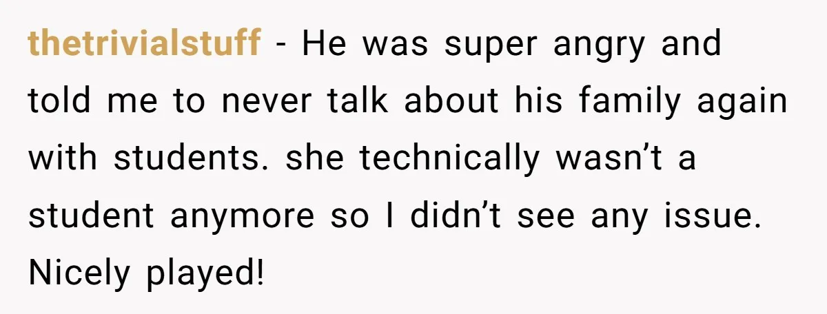 thetrivialstuff − He was super angry and told me to never talk about his family again with students. she technically wasn’t a student anymore so I didn’t see any issue....