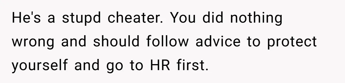 He's a stupd cheater. You did nothing wrong and should follow advice to protect yourself and go to HR first.