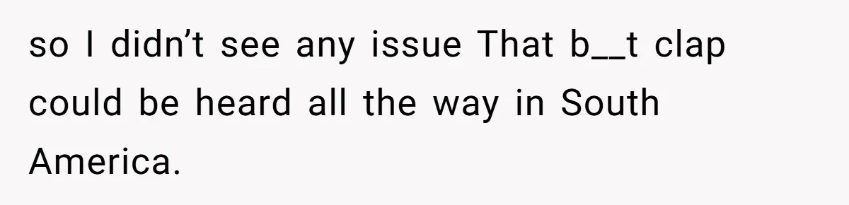 so I didn’t see any issue That b__t clap could be heard all the way in South America.
