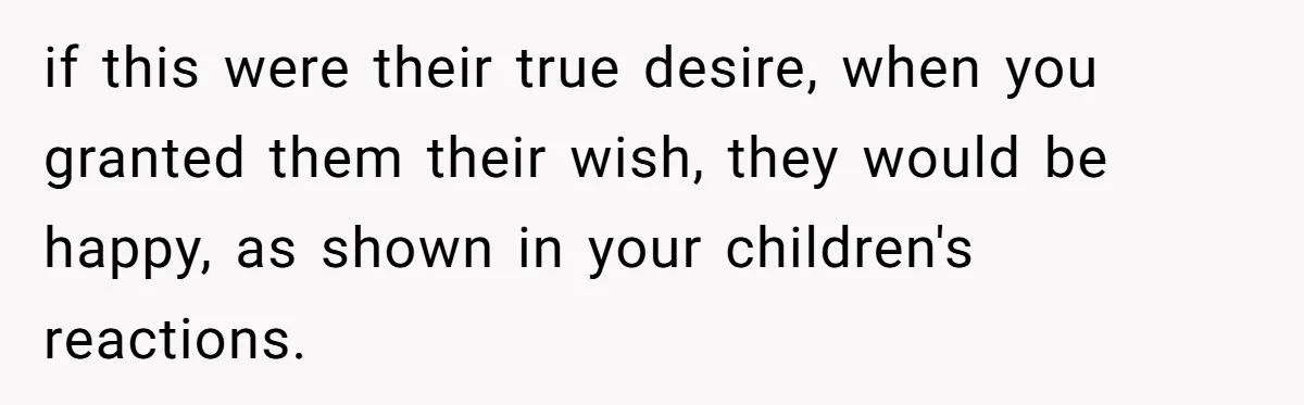 if this were their true desire, when you granted them their wish, they would be happy, as shown in your children's reactions.