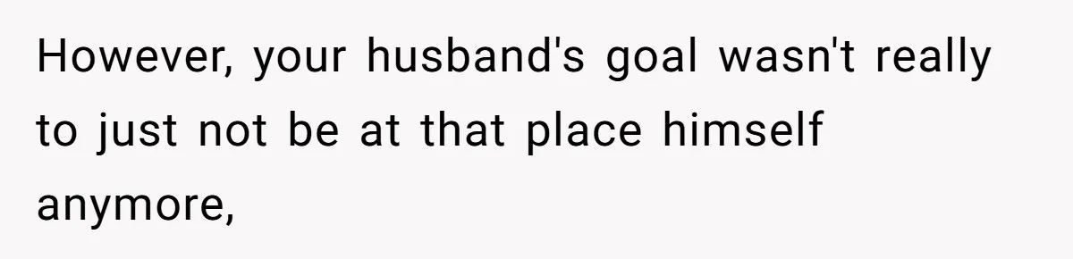 However, your husband's goal wasn't really to just not be at that place himself anymore,
