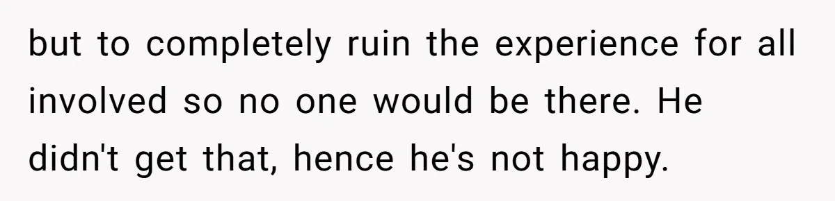 but to completely ruin the experience for all involved so no one would be there. He didn't get that, hence he's not happy.
