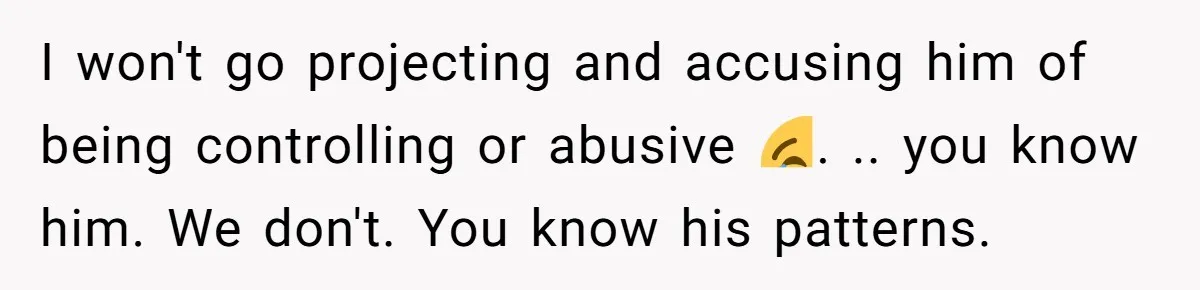 I won't go projecting and accusing him of being controlling or abusive 😂. .. you know him. We don't. You know his patterns.