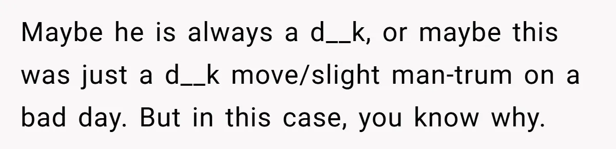 Maybe he is always a d__k, or maybe this was just a d__k move/slight man-trum on a bad day. But in this case, you know why.