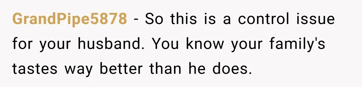 GrandPipe5878 − So this is a control issue for your husband. You know your family's tastes way better than he does.
