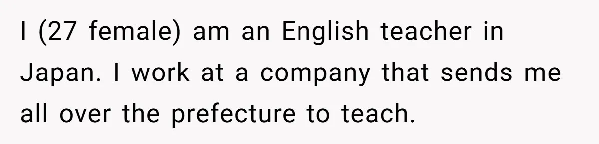 I (27 female) am an English teacher in Japan. I work at a company that sends me all over the prefecture to teach.
