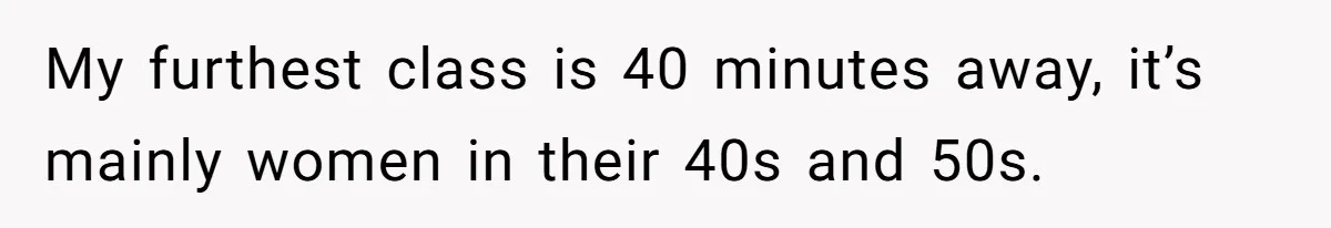 My furthest class is 40 minutes away, it’s mainly women in their 40s and 50s.